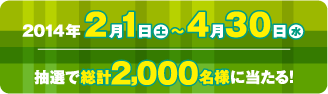 2014年2月1日(土)～4月30日(水)　抽選で総計2,000名様に当たる！