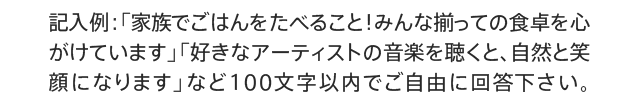 記入例：「家族でごはんをたべること！みんな揃っての食卓を心がけています」「好きなアーティストの音楽を聴くと、自然と笑顔になります」など100文字以内でご自由にご記入ください。