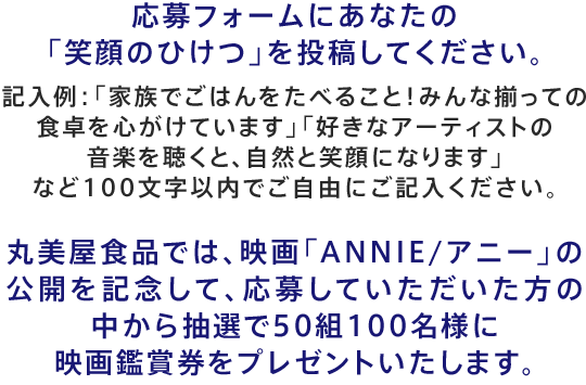 応募フォームにあなたの笑顔のひけつを投稿してください。記入例：「家族でごはんをたべること！みんな揃っての食卓を心がけています」「好きなアーティストの音楽を聴くと、自然と笑顔になります」など100文字以内でご自由にご記入ください。丸美屋食品では、映画「ANNIE/アニー」 の公開を記念して、応募していただいた方の中から抽選で50組100名様に映画鑑賞券をプレゼントいたします。 