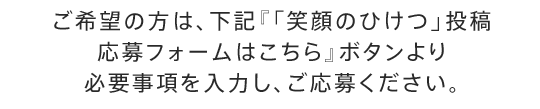 ご希望の方は、下記『「笑顔のひけつ」投稿 応募フォームはこちら』ボタンより必要事項を入力し、ご応募ください。