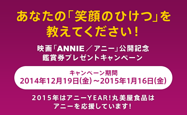 あなたの「笑顔のひけつ」を教えてください！映画「ANNIE／アニー」公開記念鑑賞券プレゼントキャンペーン キャンペーン期間：2014年12月19日（金）～2015年1月16日（金）2015年はアニーYEAR！丸美屋食品はアニーを応援しています！