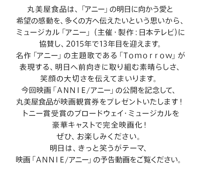 丸美屋食品は、「アニー」の明日に向かう愛と希望の感動を、多くの方へ伝えたいという思いから、ミュージカル「アニー」（主催・製作：日本テレビ）に協賛し、2015年で13年目を迎えます。名作「アニー」の主題歌である「Ｔｏｍｏｒｒｏｗ」が表現する、明日へ前向きに取り組む素晴らしさ、笑顔の大切さを伝えてまいります。今回映画「ＡＮＮＩＥ/アニー」の公開を記念して、丸美屋食品が映画観賞券をプレゼントいたします！トニー賞受賞のブロードウェイ・ミュージカルを豪華キャストで完全映画化！ぜひ、お楽しみください。明日は、きっと笑うがテーマ、映画「ＡＮＮＩＥ/アニー」の予告動画をご覧ください。