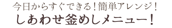 今日からすぐできる！簡単アレンジ！しあわせ釜めしメニュー！