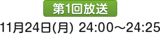 第1回放送：11月24日(月)24:00～24:25