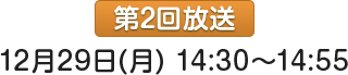 第2回放送：12月29日(月)14:30～14:55